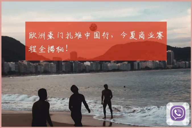 欧洲豪门扎堆中国行,今夏商业赛程全揭秘!