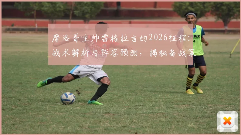 摩洛哥主帅雷格拉吉的2026征程：战术解析与阵容预测，揭秘备战策略