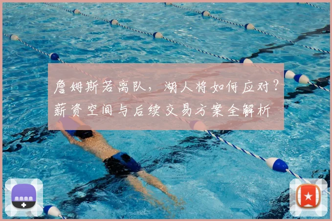 詹姆斯若离队，湖人将如何应对？薪资空间与后续交易方案全解析