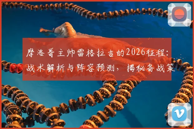 摩洛哥主帅雷格拉吉的2026征程:战术解析与阵容预测,揭秘备战策略