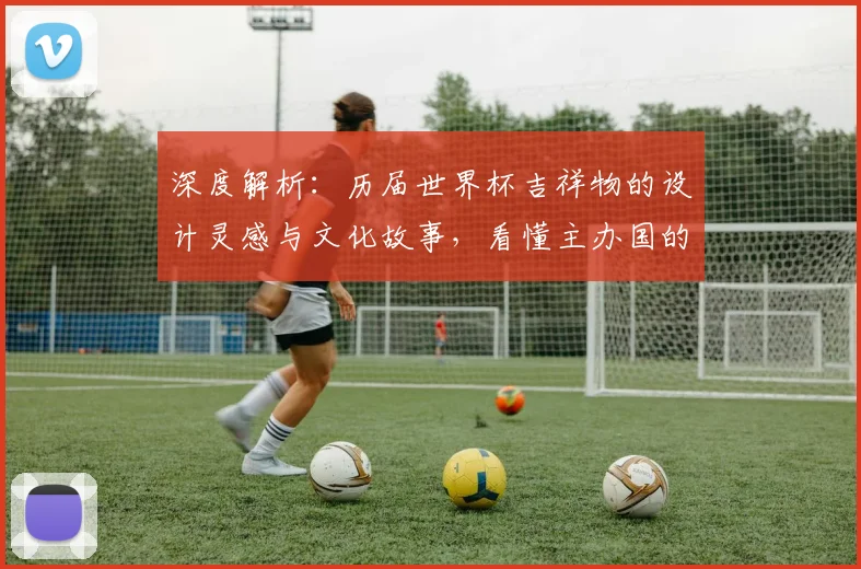 深度解析:历届世界杯吉祥物的设计灵感与文化故事,看懂主办国的匠心